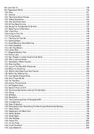 98. Love You To ............................................................................................................................... 129
99. Paperback Writer ...................................................................................................................... 130
100. Rain ......................................................................................................................................... 131
101. Taxman .................................................................................................................................... 132
102. Tomorrow Never Knows .......................................................................................................... 133
103. Yellow Submarine.................................................................................................................... 134
104. She Said She Said ................................................................................................................. 135
105. All You Need Is Love ............................................................................................................... 136
106. Being For The Benefit Of Mr.Kite ........................................................................................... 137
107. Baby You’re A Rich Man .......................................................................................................... 138
108. I Feel Fine ............................................................................................................................... 139
109. A Day In The Life ..................................................................................................................... 140
110. Fixing A Hole ........................................................................................................................... 142
111. The Fool On The Hill ................................................................................................................ 144
112. Getting Better .......................................................................................................................... 145
113. Good Morning, Good Morning ................................................................................................ 146
114. Hello Goodbye ........................................................................................................................ 147
115. I Am The Warlus ...................................................................................................................... 148
116. Lovely Rita............................................................................................................................... 150
117. Magical Mystery Tour .............................................................................................................. 152
118. Penny Lane ............................................................................................................................. 154
119. Sgt. Pepper’s Lonely Hearts Club Band ................................................................................. 156
120. She’s Leaving Home .............................................................................................................. 158
121. Strawberry Fields Forever ...................................................................................................... 160
122. Blue Jay Way .......................................................................................................................... 162
123. Lucy In The Sky With Diamonds ............................................................................................. 163
124. When I’m Sixty Four ................................................................................................................ 164
125. With A Little Help From My Friends ........................................................................................ 166
126. Within You Without You ............................................................................................................ 168
127. Your Mother Should Know ....................................................................................................... 170
128. Don’t Pass Me By ................................................................................................................... 172
129. For You Blue ............................................................................................................................ 174
130. Across The Universe ............................................................................................................... 176
131. All Together Now ..................................................................................................................... 178
132. Back In The U.S.S.R. .............................................................................................................. 180
133. You Know My Name (Look Up The Number) .......................................................................... 182
134. Flying ...................................................................................................................................... 184
135. Birthday ................................................................................................................................... 185
136. Blackbird ................................................................................................................................. 186
137. The Continuing Story Of Bungalow Bill ................................................................................... 187
138. Cry Baby Cry ........................................................................................................................... 188
139. Dear Prudence ....................................................................................................................... 190
140. Everybody’s Got Something To Hide Except Me And My Monkey ......................................... 192
141. Glass Onion ............................................................................................................................ 193
142. Happiness Is A Warm Gun ...................................................................................................... 194
143. Helter Skelter .......................................................................................................................... 196
144. Good Night .............................................................................................................................. 198
145. Hey Bulldog ............................................................................................................................. 199
146. Honey Pie ............................................................................................................................... 200
147. I’m So Tired ............................................................................................................................. 202
148. It’s All Too Much ...................................................................................................................... 204
149. Lady Madonna ........................................................................................................................ 206
 