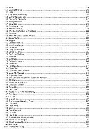 150. Julia ......................................................................................................................................... 208
151. Martha My Dear ...................................................................................................................... 210
152. I Will ........................................................................................................................................ 212
153. Only A Northern Song .............................................................................................................. 213
154. Mother Nature’s Son ............................................................................................................... 214
155. Ob-La-Di, Ob-La-Da ............................................................................................................... 215
156. Rocky Raccoon ....................................................................................................................... 216
157. Sexy Sadie ............................................................................................................................. 218
158. Step Inside Love ..................................................................................................................... 220
159. Wild Honey Pie ....................................................................................................................... 221
160. Why Don’t We Do If In The Road ............................................................................................ 222
161. Because .................................................................................................................................. 223
162. While My Guitar Gently Weeps ............................................................................................... 224
163. Savoy Truffle ........................................................................................................................... 226
164. Piggies ................................................................................................................................... 228
165. Old Brown Shoe ...................................................................................................................... 230
166. Long Long Long ...................................................................................................................... 232
167. Yer Blues ................................................................................................................................. 234
168. Carry That Weight ................................................................................................................... 236
169. Come Together ....................................................................................................................... 237
170. Don’t Let Me Down ................................................................................................................. 238
171. The Ehd ................................................................................................................................... 240
172. Get Back ................................................................................................................................. 241
173. Golden Slumbers .................................................................................................................... 242
174. Goodbye ................................................................................................................................. 243
175. Her Majesty ............................................................................................................................. 244
176. I Want You ................................................................................................................................ 245
177. Maxwell’s Silver Hammer ........................................................................................................ 246
178. Mean Mr. Mustard ................................................................................................................... 248
179. Polythene Pam ........................................................................................................................ 249
180. She Came In Trought The Bathroom Window ......................................................................... 250
181. Oh! Darling .............................................................................................................................. 251
182. Here Comes The Sun ............................................................................................................. 252
183. Octupus’s Garden ................................................................................................................... 254
184. Something ............................................................................................................................... 256
185. Two Of Us ................................................................................................................................ 258
186. You Never Give Me Your Money .............................................................................................. 260
187. Sun King ................................................................................................................................. 262
188. Oo You ..................................................................................................................................... 263
189. Maggie Mae ............................................................................................................................ 264
190. The Long And Winding Road .................................................................................................. 265
191. I Me Mine ................................................................................................................................ 266
192. Dig A Pony .............................................................................................................................. 268
193. Dig It ........................................................................................................................................ 270
194. One After 909 .......................................................................................................................... 272
195. Let It Be ................................................................................................................................... 274
196. Hey Jude ................................................................................................................................. 276
197. The Ballad Of John And Yoko .................................................................................................. 278
198. Power To The People ............................................................................................................. 280
199. Give Peace A Chance ............................................................................................................ 281
200. Revolution ............................................................................................................................... 282
201. I’ve Got A Feeling .................................................................................................................... 284
 
