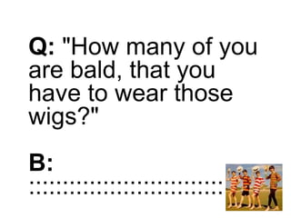 Q: "How many of you
are bald, that you
have to wear those
wigs?"
B:
:::::::::::::::::::::::::::::::::::
 