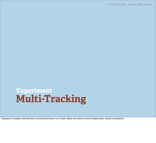 The BEATLES :: Mobile Web Design




                Experiment
               Multi-Tracking
Playback of multiple channels that is synchronized down to on track. Allows the artist to record multiple takes, almost to perfection.
 