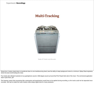 Experiment: Recordings




                                                          Multi-Tracking




                                                               Studer J37 Multi-track Recorder




Going from 4 tracks mixed down to transferred down to one track(bouncing down) was the ability to keep background noise to a minimum. Abbey Road engineers
where the best at eliminating this noise.

Four tracks also allowed musicians to try quadraphonic sound or 360-degree sound surround like Pink Floyds Dark side of the moon. The commercial application
wasn't quite there, yet!

This however meant that processing (like compression and equalization) would have to be applied during recording, as the tracks could not be separated once
recorded. Still had to create the music linearly unlike todays digital tools for music producers.
 