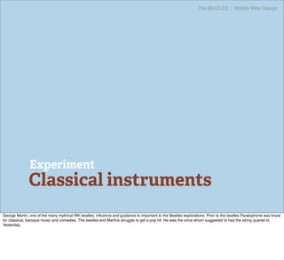 The BEATLES :: Mobile Web Design




               Experiment
              Classical instruments
George Martin, one of the many mythical ﬁfth beatles, inﬂuence and guidance to important to the Beatles explorations. Prior to the beatles Paralophone was know
for classical, baroque music and comedies. The beatles end Martins struggle to get a pop hit. He was the once whom suggested to had the string quartet to
Yesterday.
 