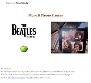 Experiment: Future Friendly




                                                Mono & Stereo Presses




Why two presses?

One most kids only had mono record players at home, because of this the band themselves considered the mono mix the real version.

Stereo was a novelty the record companies wanted to be prepared for. Headphones where not the common case of sharing music.

The albums Yellow Submarine, Abbey Road and Let It Be are not included in a mono print.
 
