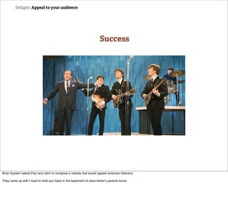 Delight: Appeal to your audience




                                                                   Success




Brian Epstein asked Paul and John to compose a melody that would appeal american listeners.

They came up with I want to hold you hand in the basement of Jane Asher's parents home.
 