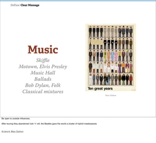 Define: Clear Message




                            Music
                         Skiﬄe
                  Motown, Elvis Presley
                      Music Hall
                        Ballads
                    Bob Dylan, Folk
                   Classical mixtures
                                                                                                          Max Dalton




Be open to outside inﬂuences.

After touring they abandoned rock ‘n’ roll, the Beatles gave the world a cluster of hybrid masterpieces


Ar tw o rk Max Dalton
 