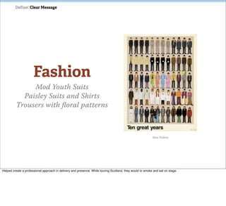 Define: Clear Message




                      Fashion
              Mod Youth Suits
           Paisley Suits and Shirts
         Trousers with ﬂoral patterns



                                                                                                           Max Dalton




Helped create a professional approach in delivery and presence. While touring Scotland, they would to smoke and eat on stage.
 