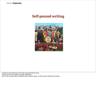 Define: Originality




                                                  Self-penned writing




-contrast to most performers of the day only performed the song
-producing their own material as singer-songwriters
-led to more concept albums, Redeﬁne what an Album meant, not ﬁller songs in between hits songs.
 