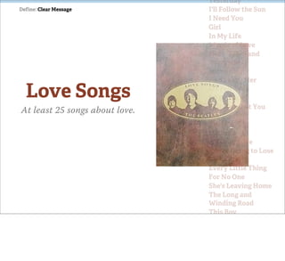 Yesterday
Define: Clear Message           I'll Follow the Sun
                                I Need You
                                Girl
                                In My Life
                                Words of Love
                                Here, There and
                                Everywhere
                                Something
                                And I Love Her

  Love Songs                    If I Fell
                                I'll Be Back
                                Tell Me What You
At least 25 songs about love.   See
                                Yes It Is
                                Michelle
                                It's Only Love
                                You're Going to Lose
                                That Girl
                                Every Little Thing
                                For No One
                                She's Leaving Home
                                The Long and
                                Winding Road
                                This Boy
                                Norwegian Wood
                                (This Bird Has
                                Flown)
                                You've Got to Hide
                                Your Love Away
 