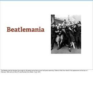 Beatlemania




The Beatles had the Number One single for 59 weeks during their six and half years spanning "I Want to Hold Your Hand"'s ﬁrst appearance at the top on 1
February 1964 and Let It Be LP's last Number One Week, 4 July 1970.
 