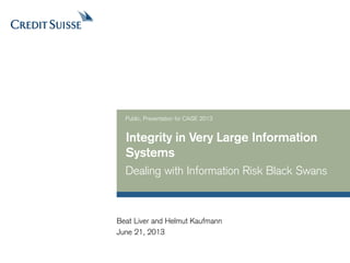 Integrity in Very Large Information
Systems
Dealing with Information Risk Black Swans
Public, Presentation for CAiSE 2013
June 21, 2013
Beat Liver and Helmut Kaufmann
 