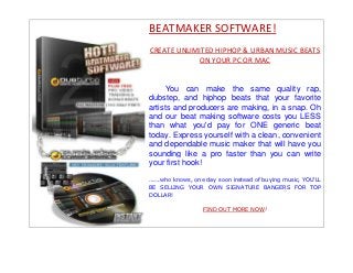 BEATMAKER SOFTWARE!
CREATE UNLIMITED HIPHOP & URBAN MUSIC BEATS
            ON YOUR PC OR MAC


     You can make the same quality rap,
dubstep, and hiphop beats that your favorite
artists and producers are making, in a snap. Oh
and our beat making software costs you LESS
than what you'd pay for ONE generic beat
today. Express yourself with a clean, convenient
and dependable music maker that will have you
sounding like a pro faster than you can write
your first hook!

......who knows, one day soon instead of buying music, YOU'LL
BE SELLING YOUR OWN SIGNATURE BANGERS FOR TOP
DOLLAR!

                   FIND OUT MORE NOW!
 