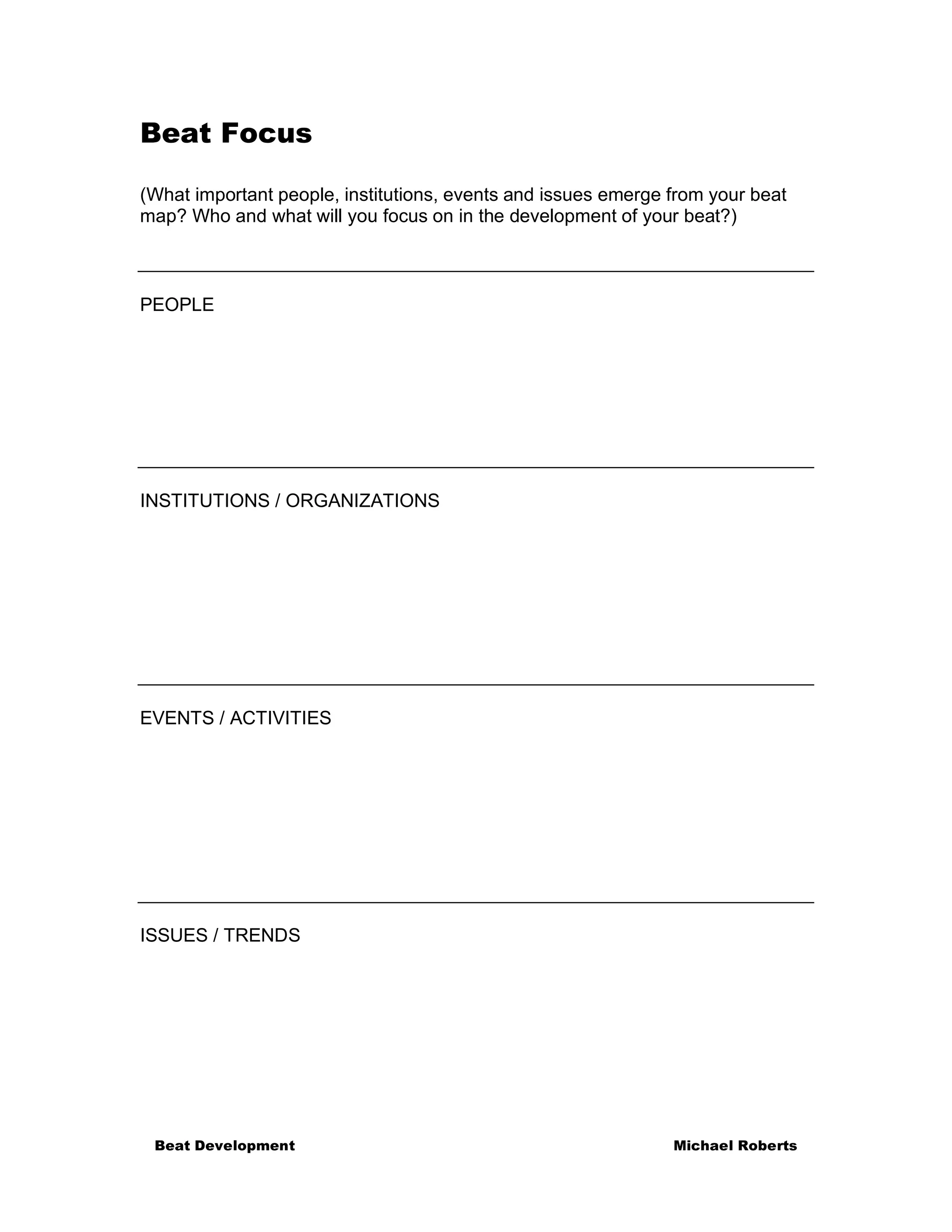 Beat Focus

(What important people, institutions, events and issues emerge from your beat
map? Who and what will you focus on in the development of your beat?)



PEOPLE




INSTITUTIONS / ORGANIZATIONS




EVENTS / ACTIVITIES




ISSUES / TRENDS




 Beat Development                                              Michael Roberts
 