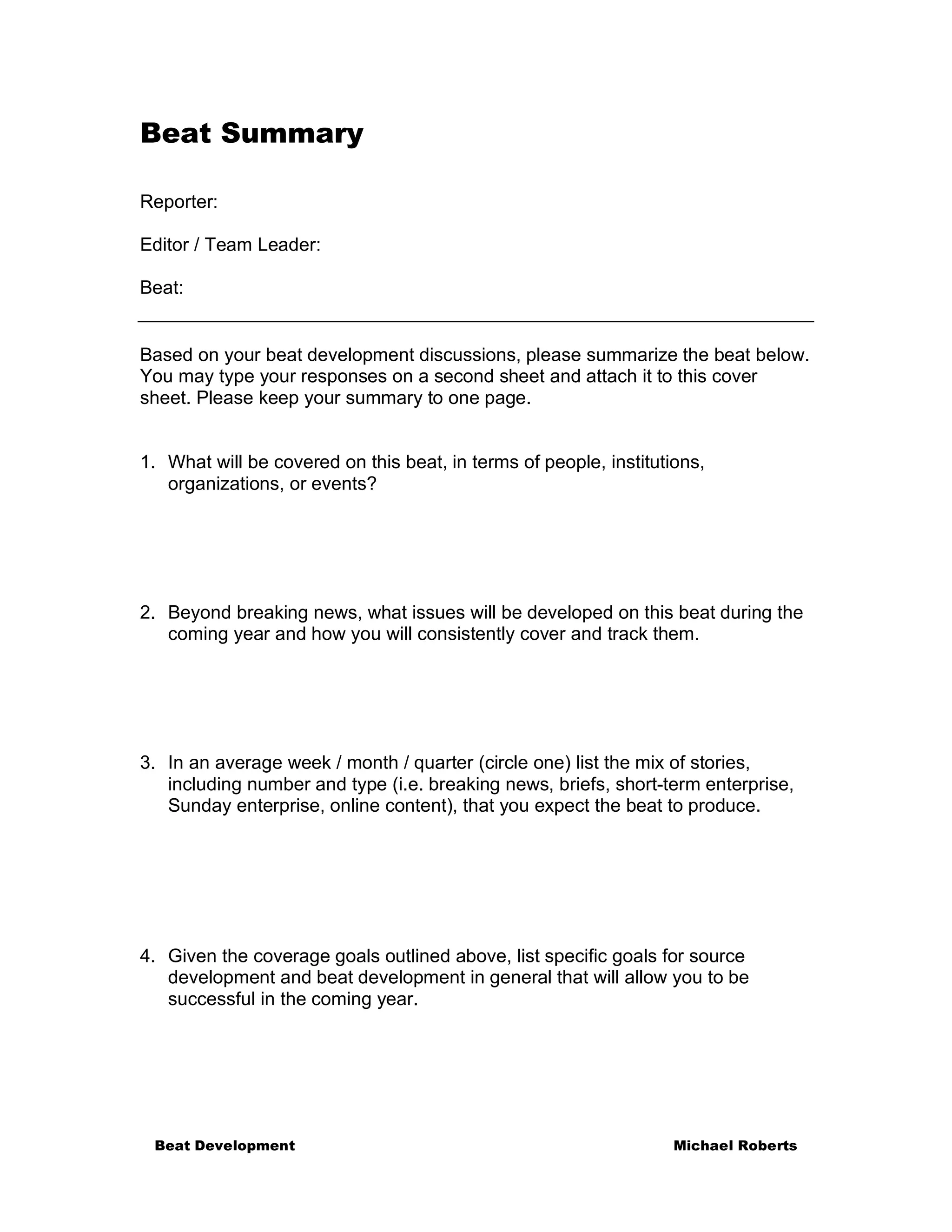 Beat Summary

Reporter:

Editor / Team Leader:

Beat:


Based on your beat development discussions, please summarize the beat below.
You may type your responses on a second sheet and attach it to this cover
sheet. Please keep your summary to one page.


1. What will be covered on this beat, in terms of people, institutions,
   organizations, or events?




2. Beyond breaking news, what issues will be developed on this beat during the
   coming year and how you will consistently cover and track them.




3. In an average week / month / quarter (circle one) list the mix of stories,
   including number and type (i.e. breaking news, briefs, short-term enterprise,
   Sunday enterprise, online content), that you expect the beat to produce.




4. Given the coverage goals outlined above, list specific goals for source
   development and beat development in general that will allow you to be
   successful in the coming year.




 Beat Development                                                  Michael Roberts
 