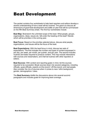 Beat Development

The packet contains four worksheets to help beat reporters and editors develop a
shared understanding of how a beat will be covered. The goal is to discuss all
dimensions of good beat development and settle on plan that will be summarized
on the fifth Beat Summary sheet. The first four worksheets include:

Beat Map: Brainstorm the unlimited scope of the beat. What people, groups,
organizations, ideas, issues etc. fall under the heading of this beat? Decide
which will be priorities in the coming year.

Beat Focus: Based on the priorities selected above, discuss what people,
organizations, and issues will be the focus of the beat.

Beat Expectations: With the beat focus in mind, discuss two sets of
expectations. The first includes the number and types of content expressed in
per day, per week, per month, per quarter, and per year. The second includes
routines and tasks required to produce content. This may include interactions
with sources and newsmakers, and internal routines with other reporters or
editors.

Beat Sources: With content and reporting goals in mind, list the sources
required to be successful. Break sources down into several categories, including
officials, quasi-officials, experts on-the-record / off-the-record, and real people.
Also consider the mix of sources when it comes to race / ethic background,
gender, demographics / class.

The Beat Summary distills the discussions above into several succinct
paragraphs and includes goals for improving beat coverage.




 Beat Development                                                  Michael Roberts
 