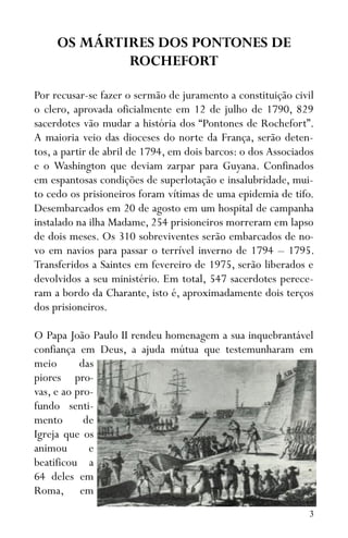 3
OS MÁRTIRES DOS PONTONES DE
ROCHEFORT
Por recusar-se fazer o sermão de juramento a constituição civil
o clero, aprovada oficialmente em 12 de julho de 1790, 829
sacerdotes vão mudar a história dos “Pontones de Rochefort”.
A maioria veio das dioceses do norte da França, serão deten-
tos, a partir de abril de 1794, em dois barcos: o dos Associados
e o Washington que deviam zarpar para Guyana. Confinados
em espantosas condições de superlotação e insalubridade, mui-
to cedo os prisioneiros foram vítimas de uma epidemia de tifo.
Desembarcados em 20 de agosto em um hospital de campanha
instalado na ilha Madame, 254 prisioneiros morreram em lapso
de dois meses. Os 310 sobreviventes serão embarcados de no-
vo em navios para passar o terrível inverno de 1794 – 1795.
Transferidos a Saintes em fevereiro de 1975, serão liberados e
devolvidos a seu ministério. Em total, 547 sacerdotes perece-
ram a bordo da Charante, isto é, aproximadamente dois terços
dos prisioneiros.
O Papa João Paulo II rendeu homenagem a sua inquebrantável
confiança em Deus, a ajuda mútua que testemunharam em
meio das
piores pro-
vas, e ao pro-
fundo senti-
mento de
Igreja que os
animou e
beatificou a
64 deles em
Roma, em
 