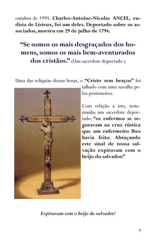 4
outubro de 1995. Charles-Antoine-Nicolas ANCEL, eu-
dista de Lisieux, foi um deles. Deportado sobre os as-
sociados, morreu em 29 de julho de 1794.
“Se somos os mais desgraçados dos ho-
mens, somos os mais bem-aventurados
dos cristãos.” (Um sacerdote deportado )
Uma das relíquias dessas horas, o “Cristo sem braços” foi
talhado com uma navalha pe-
los prisioneiros.
Com relação a isto, teste-
munha um sacerdote depor-
tado: “os enfermos se se-
guravam na cruz rústica
que um enfermeiro lhes
havia feito. Abraçando
este sinal de nossa sal-
vação expiravam com o
beijo do salvador.”
Expiravam com o beijo do salvador!
 