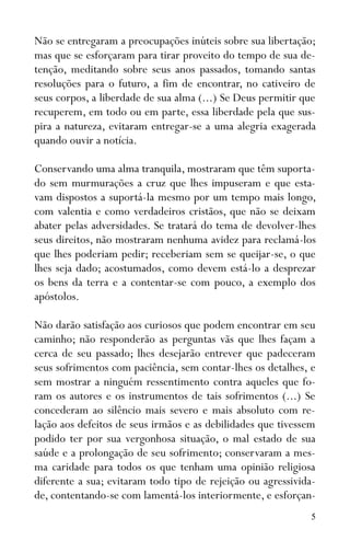 5
Não se entregaram a preocupações inúteis sobre sua libertação;
mas que se esforçaram para tirar proveito do tempo de sua de-
tenção, meditando sobre seus anos passados, tomando santas
resoluções para o futuro, a fim de encontrar, no cativeiro de
seus corpos, a liberdade de sua alma (...) Se Deus permitir que
recuperem, em todo ou em parte, essa liberdade pela que sus-
pira a natureza, evitaram entregar-se a uma alegria exagerada
quando ouvir a notícia.
Conservando uma alma tranquila, mostraram que têm suporta-
do sem murmurações a cruz que lhes impuseram e que esta-
vam dispostos a suportá-la mesmo por um tempo mais longo,
com valentia e como verdadeiros cristãos, que não se deixam
abater pelas adversidades. Se tratará do tema de devolver-lhes
seus direitos, não mostraram nenhuma avidez para reclamá-los
que lhes poderiam pedir; receberiam sem se queijar-se, o que
lhes seja dado; acostumados, como devem está-lo a desprezar
os bens da terra e a contentar-se com pouco, a exemplo dos
apóstolos.
Não darão satisfação aos curiosos que podem encontrar em seu
caminho; não responderão as perguntas vãs que lhes façam a
cerca de seu passado; lhes desejarão entrever que padeceram
seus sofrimentos com paciência, sem contar-lhes os detalhes, e
sem mostrar a ninguém ressentimento contra aqueles que fo-
ram os autores e os instrumentos de tais sofrimentos (...) Se
concederam ao silêncio mais severo e mais absoluto com re-
lação aos defeitos de seus irmãos e as debilidades que tivessem
podido ter por sua vergonhosa situação, o mal estado de sua
saúde e a prolongação de seu sofrimento; conservaram a mes-
ma caridade para todos os que tenham uma opinião religiosa
diferente a sua; evitaram todo tipo de rejeição ou agressivida-
de, contentando-se com lamentá-los interiormente, e esforçan-
 
