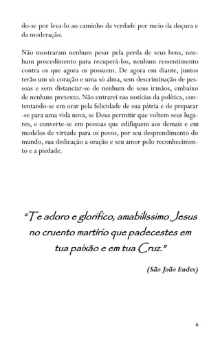 6
do-se por leva-lo ao caminho da verdade por meio da doçura e
da moderação.
Não mostraram nenhum pesar pela perda de seus bens, nen-
hum procedimento para recuperá-los, nenhum ressentimento
contra os que agora os possuem. De agora em diante, juntos
terão um só coração e uma só alma, sem descriminação de pes-
soas e sem distanciar-se de nenhum de seus irmãos, embaixo
de nenhum pretexto. Não entrarei nas notícias da política, con-
tentando-se em orar pela felicidade de sua pátria e de preparar
-se para uma vida nova, se Deus permitir que voltem seus luga-
res, e converte-se em pessoas que edifiquem aos demais e em
modelos de virtude para os povos, por seu desprendimento do
mundo, sua dedicação a oração e seu amor pelo reconhecimen-
to e a piedade.
“Te adoro e glorifico, amabilíssimo Jesus
no cruento martírio que padecestes em
tua paixão e em tua Cruz.”
(São João Eudes)
 