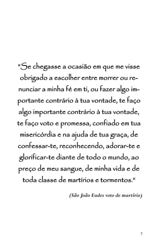 7
“Se chegasse a ocasião em que me visse
obrigado a escolher entre morrer ou re-
nunciar a minha fé em ti, ou fazer algo im-
portante contrário à tua vontade, te faço
algo importante contrário à tua vontade,
te faço voto e promessa, confiado em tua
misericórdia e na ajuda de tua graça, de
confessar-te, reconhecendo, adorar-te e
glorificar-te diante de todo o mundo, ao
preço de meu sangue, de minha vida e de
toda classe de martírios e tormentos.“
(São João Eudes voto de martírio)
 