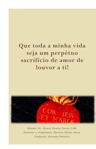 8
Que toda a minha vida
seja um perpétuo
sacrifício de amor de
louvor a ti!
Diretor: Pe. Álvaro Duarte Torres CJM
Desenho e compilação: Hermes Flórez Pérez
Tradução: Geovani Ferreira
 