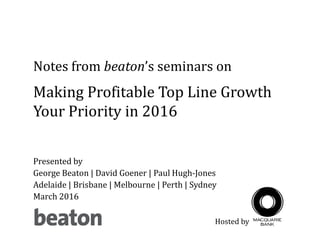 Presented by
George Beaton | David Goener | Paul Hugh-Jones
Adelaide | Brisbane | Melbourne | Perth | Sydney
March 2016
Notes from beaton’s seminars on
Making Profitable Top Line Growth
Your Priority in 2016
Hosted by
 