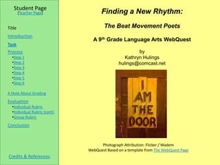Student Page
        [Teacher Page]              Finding a New Rhythm:

Title                                 The Beat Movement Poets
Introduction
                                A 9th Grade Language Arts WebQuest
Task
Process                                               by
  •Step 1                                       Kathryn Hulings
  •Step 2                                    hulings@comcast.net
  •Step 3
  •Step 4
  •Step 5
  •Step 6

A Note About Grading
Evaluation
  •Individual Rubric
  •Individual Rubric (cont)
  •Group Rubric
Conclusion



                                    Photograph Attribution: Flicker / Wadem
                              WebQuest Based on a template from The WebQuest Page
Credits & References
 
