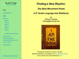 Photograph Attribution: Flicker / Wadem WebQuest Based on a template from  The WebQuest Page Find a pdf version of this WebQuest  here Finding a New Rhythm: The Beat Movement Poets A 9 th  Grade Language Arts WebQuest by Kathryn Hulings [email_address] Student Page Introduction Task ,[object Object],[object Object],[object Object],[object Object],[object Object],[object Object],[object Object],[object Object],[object Object],[object Object],[object Object],[object Object],Conclusion Credits & References   [ Teacher Page ] Title 
