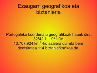 Ezaugarri geografikoa eta
biztanleria
Portugaleko koordenatu geografikoak hauek dira:
32º42`I 9º11`M
10.707.924 km2
-ko azalera du eta bere
dentsitatea 114 biztanle/km2
koa da.
 