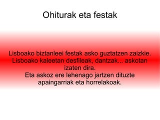 Ohiturak eta festak
Lisboako biztanleei festak asko guztatzen zaizkie.
Lisboako kaleetan desfileak, dantzak... askotan
izaten dira.
Eta askoz ere lehenago jartzen dituzte
apaingarriak eta horrelakoak.
 