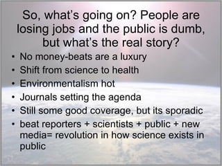 So, what’s going on? People are losing jobs and the public is dumb, but what’s the real story? No money-beats are a luxury Shift from science to health Environmentalism hot Journals setting the agenda Still some good coverage, but its sporadic beat reporters + scientists + public + new media= revolution in how science exists in public 