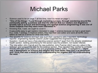 Michael Parks Science used to be on page 1 all the time, now it is never on page 1.  “ One of the things i found through marketing surveys, through wandering around the community asking questions was that the interest that our readers and Angelenos broadly had in science and technology and applied science (engineering) it was one of those subjects that they were most interested in.”  Knowing that, I said, we ought to cover it It was pretty easy to get readers interested in page 1 science because we had a great team: K.C. Cole, 1 biology, 3 medical writers, they had their own editor and were all terrific story tellers as well as a sense for what was news.  The appetite for science and tech was such that i wanted to add 2 reporters: technology reporter, engineering reporter (David Lauder suggested the engineering beat.)  Question: Could we have a free-standing science section? apart from the already established health section. Getting advertising for the section was the problem, not reader interest. The new editor John Carroll and the new publisher John Puerner didn't see any value in the redesign and scraped the idea for the science section. They decided they wanted to compete directly with east coast papers and and emphasize politics, policy, investigations— ”there was a deemphasis on science and religion and most beats--they saw it as peripheral and i think that was a result of not understanding los angeles and not understanding the west. “ 