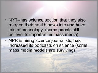 NYT--has science section that they also merged their health news into and have lots of technology. (some people still believe its important in mass media) NPR is hiring science journalists, has increased its podcasts on science (some mass media models are surviving) 