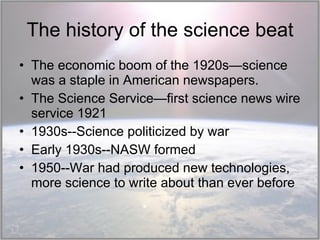 The history of the science beat The economic boom of the 1920s—science was a staple in American newspapers. The Science Service—first science news wire service 1921 1930s--Science politicized by war Early 1930s--NASW formed  1950--War had produced new technologies, more science to write about than ever before 