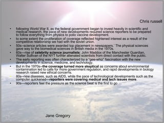following World War II, as the federal government began to invest heavily in scientific and medical research, the pace of new developments required science reporters to be prepared to follow everything from physics to polio vaccine development. to some extent the proliferation of coverage reflected hightened interest as a result of the competitive relationship we had with the soviet union.  50s--science articles were awarded top placement in newspapers.’ The physical sciences gave way to the biomedical sciences in British media in the 1970s.  60s—rise of  celebrity science journalists : John Maddox of the Manchester Guardian, Walter Sullivan of the NYT further alienated scientists from direct contact with the public.  The early reporting was often characterized by a “gee-whiz” fascination with the new developments in science, medicine, and technology.  But in the 1970s-- the coverage turned more skeptical  as concerns about environmental contamination led to calls for more government regulation, and rapid developments in biology research raised new ethical concerns. 80s--new diseases, such as AIDS, while the pace of technological developments such as the computer quickened— reporters were covering medical and tech issues more . 90s—reporters feel the pressure as the science beat is the first to go Chris russell Jane Gregory 