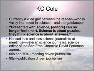 KC Cole Currently a wide gulf between the reader—who is vastly interested in science—and the gatekeeper “ Presented with science, [editors] can no longer feel smart. Science is about puzzles, they think science is about answers.” Noticed less and less science journalists at meetings—veteran science journalist, science editor of the San Fran Chronicle David Perleman, agrees. 60s and 70s—meeting driven journalism 90s—publication driven journalism 