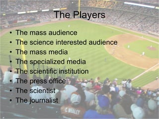 The Players The mass audience The science interested audience The mass media The specialized media The scientific institution The press office The scientist The journalist  