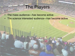 The Players The mass audience—has become active The science interested audience—has become active 