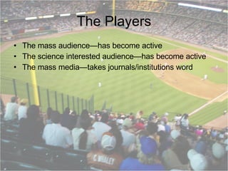 The Players The mass audience—has become active The science interested audience—has become active The mass media—takes journals/institutions word 