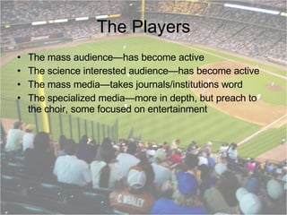 The Players The mass audience—has become active The science interested audience—has become active The mass media—takes journals/institutions word The specialized media—more in depth, but preach to the choir, some focused on entertainment 