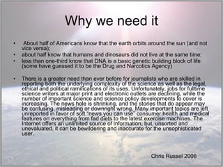 Why we need it About half of Americans know that the earth orbits around the sun (and not vice versa);  about half know that humans and dinosaurs did not live at the same time;  less than one-third know that DNA is a basic genetic building block of life (some have guessed it to be the Drug and Narcotics Agency) There is a greater need than ever before for journalists who are skilled in reporting both the underlying complexity of the science as well as the legal, ethical and political ramifications of its uses. Unfortunately, jobs for fulltime science writers at major print and electronic outlets are declining, while the number of important science and science policy developments to cover is increasing. The news hole is shrinking, and the stories that do appear may be confusing, misleading or downright wrong. Many important topics are left unreported in favor of soft “news you can use” consumer health and medical features on everything from fad diets to the latest exercise machines. The Internet offers an unlimited source of information, but, unsorted and unevaluated, it can be bewildering and inaccurate for the unsophisticated user. Chris Russel 2006 