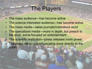 The Players The mass audience—has become active The science interested audience—has become active The mass media—takes journals/institutions word The specialized media—more in depth, but preach to the choir, some focused on entertainment The scientific institution—press releases more power The press office—communicating more directly to the public 