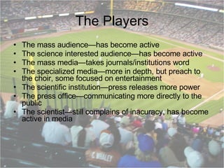 The Players The mass audience—has become active The science interested audience—has become active The mass media—takes journals/institutions word The specialized media—more in depth, but preach to the choir, some focused on entertainment The scientific institution—press releases more power The press office—communicating more directly to the public The scientist—still complains of inacuracy, has become active in media 