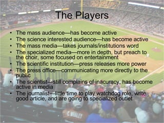 The Players The mass audience—has become active The science interested audience—has become active The mass media—takes journals/institutions word The specialized media—more in depth, but preach to the choir, some focused on entertainment The scientific institution—press releases more power The press office—communicating more directly to the public The scientist—still complains of inacuracy, has become active in media The journalist—little time to play watchdog role, write good article, and are going to specialized outlet  