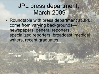 JPL press department,  March 2009 Roundtable with press department at JPL: come from varying backgrounds—newspapers, general reporters, specialized reporters, broadcast, medical writers, recent graduates 