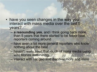 have you seen changes in the way you interact with mass media over the last 5 years? a resounding yes , and i think going back more than 5 years that there started to be fewer beat reporters coming around have seen a lot more general reporters who know nothing about the beat haven't really seen that much of mass media using wire stories dominating interact with nat geo and discover more and more 