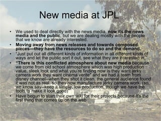 New media at JPL  We used to deal directly with the news media,  now its the news media and the public , but we are dealing mostly with the people that we know are already interested.  Moving away from news releases and towards composed pieces—they have the resources to do so and the demand. “ Just put out all different kinds of information in all different kinds of ways and let the public sort it out, see what they are interested in.” “ There is this conflicted atmosphere about new media  because we come from old school atmosphere which was high production value, sleek look and what you’re finding now is they want jerky camera work they want cinema verite" and we had a team from disney channel--when they shot it clean, the general audience found it was not as real, so they now manufacture jerky camera work. (so, we know say--keep it simple, low production, though we have the tools to make it look good)” Have begun to start their own wiki for their projects because it's the first thing that comes up on the web 