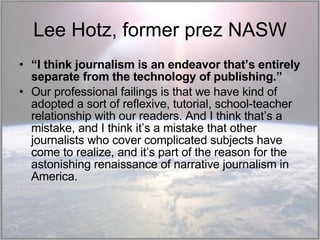 Lee Hotz, former prez NASW “ I think journalism is an endeavor that’s entirely separate from the technology of publishing.” Our professional failings is that we have kind of adopted a sort of reflexive, tutorial, school-teacher relationship with our readers. And I think that’s a mistake, and I think it’s a mistake that other journalists who cover complicated subjects have come to realize, and it’s part of the reason for the astonishing renaissance of narrative journalism in America. 
