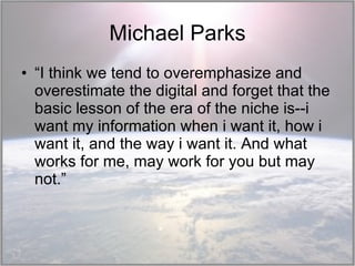 Michael Parks “ I think we tend to overemphasize and overestimate the digital and forget that the basic lesson of the era of the niche is--i want my information when i want it, how i want it, and the way i want it. And what works for me, may work for you but may not.” 