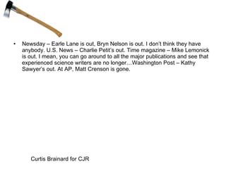 Newsday – Earle Lane is out, Bryn Nelson is out. I don’t think they have anybody. U.S. News – Charlie Petit’s out. Time magazine – Mike Lemonick is out. I mean, you can go around to all the major publications and see that experienced science writers are no longer…Washington Post – Kathy Sawyer’s out. At AP, Matt Crenson is gone. Curtis Brainard for CJR 