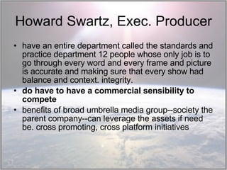 Howard Swartz, Exec. Producer have an entire department called the standards and practice department 12 people whose only job is to go through every word and every frame and picture is accurate and making sure that every show had balance and context. integrity.  do have to have a commercial sensibility to compete benefits of broad umbrella media group--society the parent company--can leverage the assets if need be. cross promoting, cross platform initiatives 